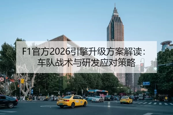 F1官方2026引擎升级方案解读：车队战术与研发应对策略