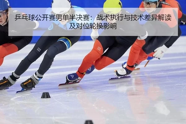 乒乓球公开赛男单半决赛：战术执行与技术差异解读及对位轮换影响
